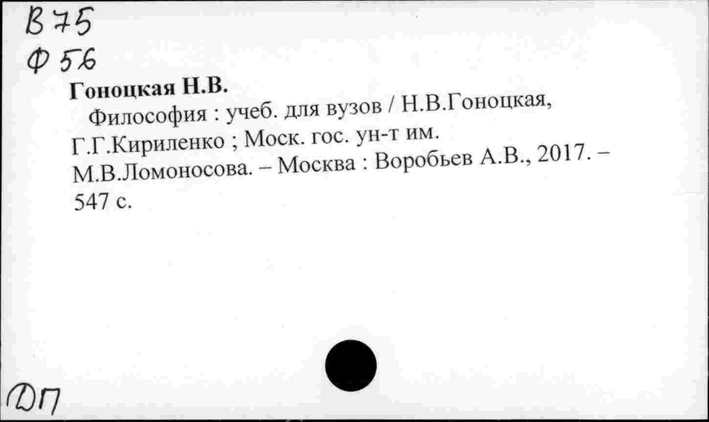 ﻿Г ФилоТофиЛучеб. для вузов / Н.В.Гоноцкая, Г.Г.Кириленко ; Моск. гос. ун-т	2017
М.В.Ломоносова. - Москва : Воробьев А.В., 20 . 547 с.